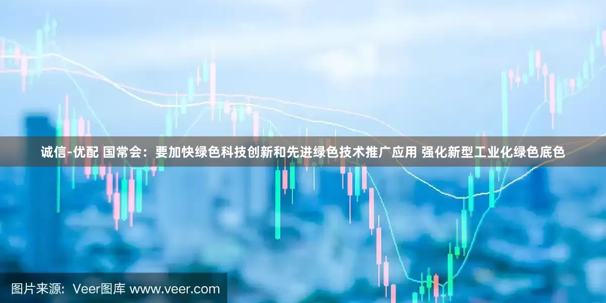 诚信-优配 国常会：要加快绿色科技创新和先进绿色技术推广应用 强化新型工业化绿色底色