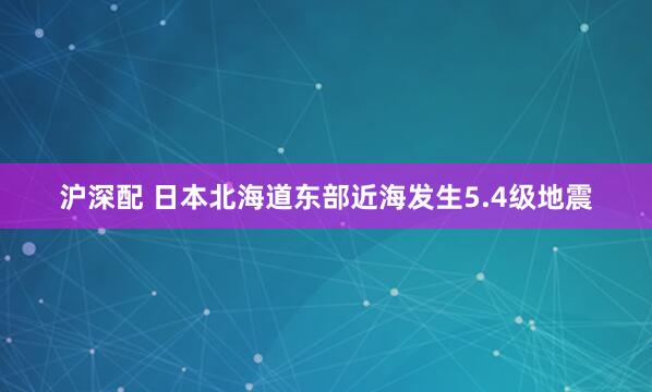 沪深配 日本北海道东部近海发生5.4级地震