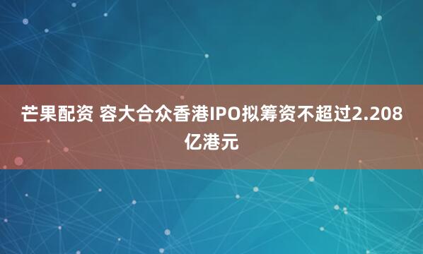 芒果配资 容大合众香港IPO拟筹资不超过2.208亿港元