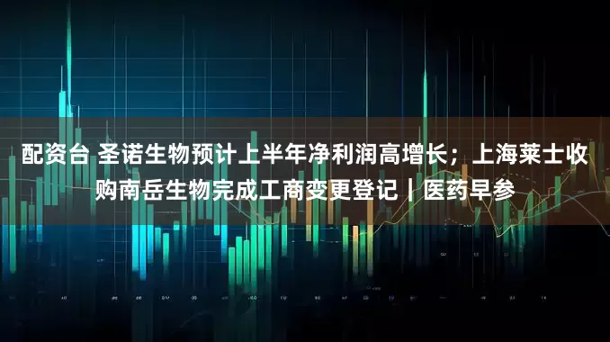 配资台 圣诺生物预计上半年净利润高增长；上海莱士收购南岳生物完成工商变更登记｜医药早参