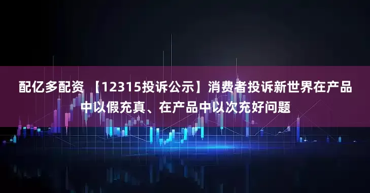 配亿多配资 【12315投诉公示】消费者投诉新世界在产品中以假充真、在产品中以次充好问题