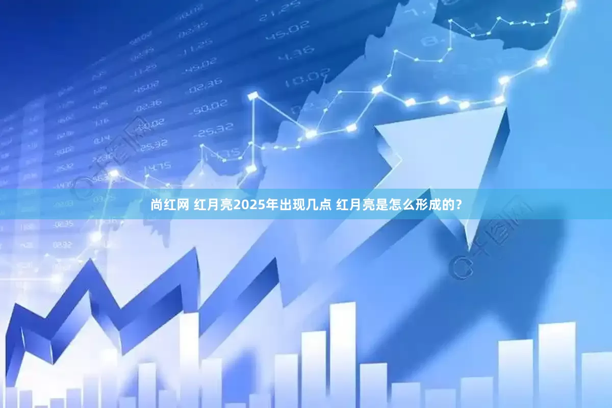 尚红网 红月亮2025年出现几点 红月亮是怎么形成的？