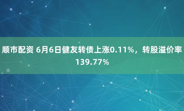 顺市配资 6月6日健友转债上涨0.11%，转股溢价率139.77%