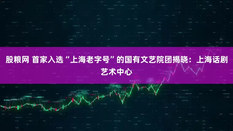 股粮网 首家入选“上海老字号”的国有文艺院团揭晓：上海话剧艺术中心