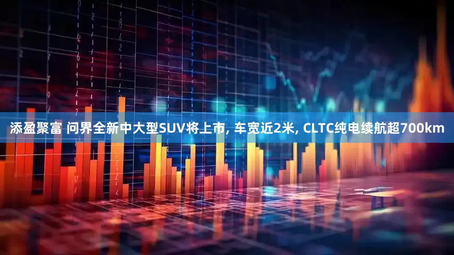 添盈聚富 问界全新中大型SUV将上市, 车宽近2米, CLTC纯电续航超700km